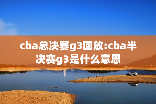 cba总决赛g3回放:cba半决赛g3是什么意思