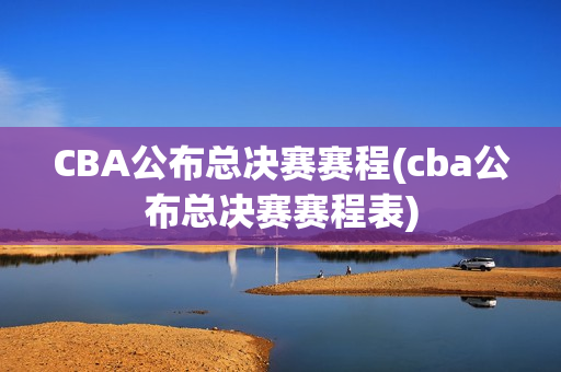 CBA公布总决赛赛程(cba公布总决赛赛程表)