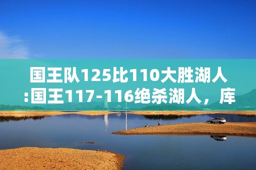 国王队125比110大胜湖人:国王117-116绝杀湖人，库兹马34分莺歌21分球哥20+三双，怎么评价