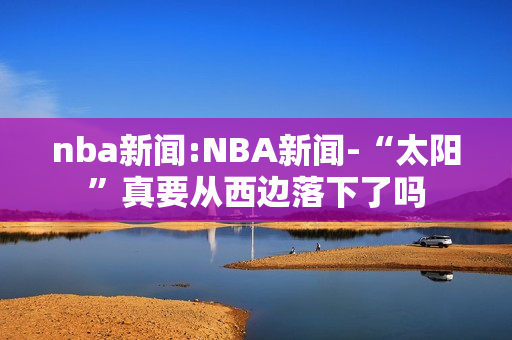 nba新闻:NBA新闻-“太阳”真要从西边落下了吗