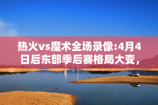 热火vs魔术全场录像:4月4日后东部季后赛格局大变，活塞、篮网、魔术、热火4进3，那谁会出局