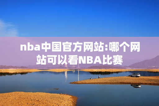 nba中国官方网站:哪个网站可以看NBA比赛