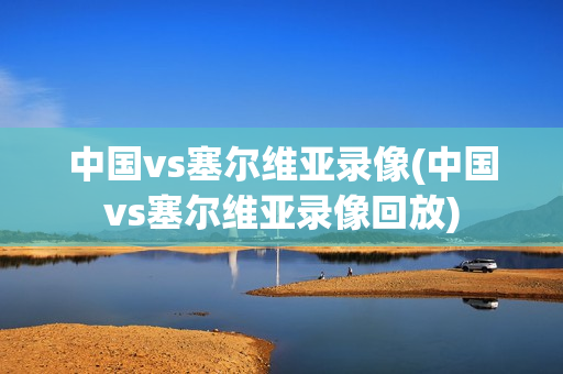 中国vs塞尔维亚录像(中国vs塞尔维亚录像回放)