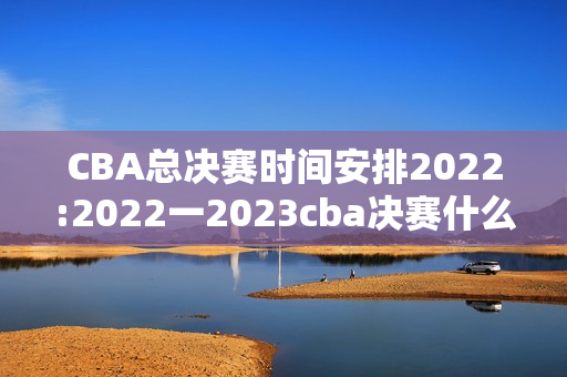 CBA总决赛时间安排2022:2022一2023cba决赛什么时候开赛，浙江与哪队对决