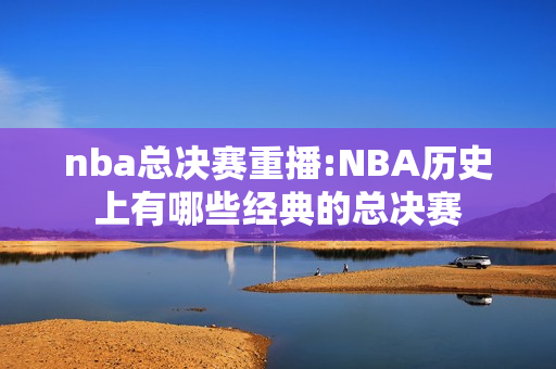 nba总决赛重播:NBA历史上有哪些经典的总决赛