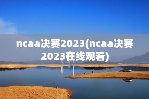 ncaa决赛2023(ncaa决赛2023在线观看)