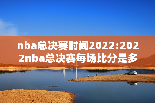 nba总决赛时间2022:2022nba总决赛每场比分是多少