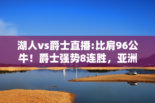 湖人vs爵士直播:比肩96公牛！爵士强势8连胜，亚洲乔丹狂砍40分，湖人怕吗