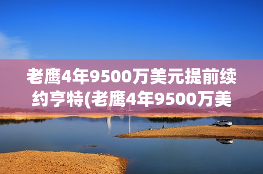 老鹰4年9500万美元提前续约亨特(老鹰4年9500万美元提前续约亨特 视频)