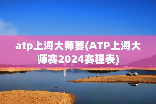 atp上海大师赛(ATP上海大师赛2024赛程表)