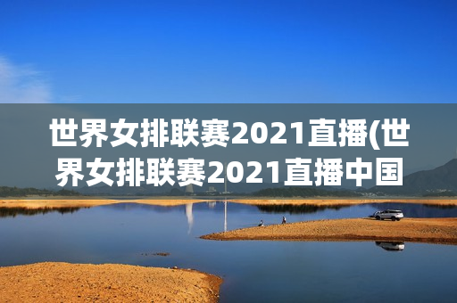 世界女排联赛2021直播(世界女排联赛2021直播中国与韩国)