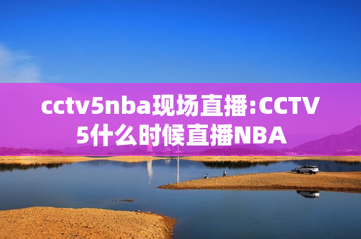 cctv5nba现场直播:CCTV5什么时候直播NBA