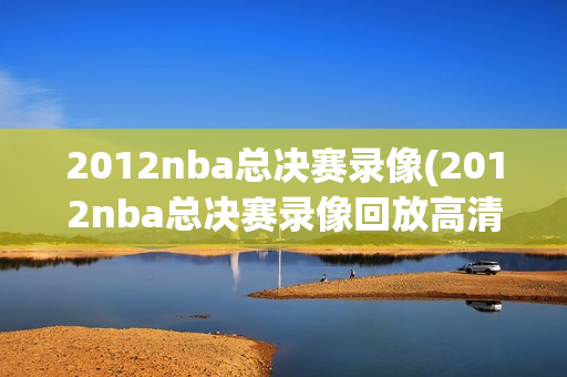 2012nba总决赛录像(2012nba总决赛录像回放高清视频)