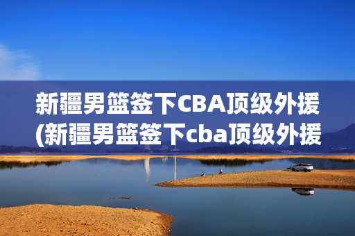 新疆男篮签下CBA顶级外援(新疆男篮签下cba顶级外援是谁)