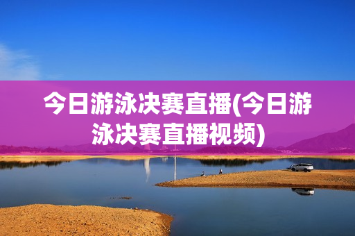 今日游泳决赛直播(今日游泳决赛直播视频)