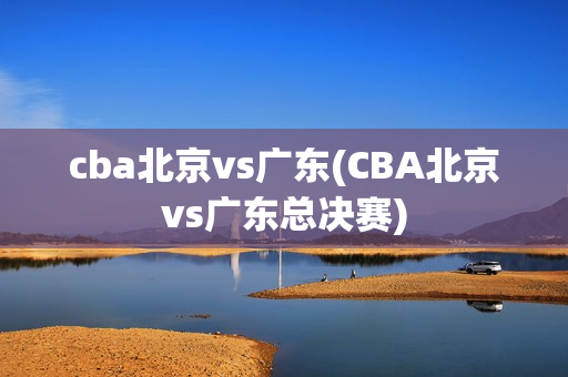 cba北京vs广东(CBA北京vs广东总决赛)