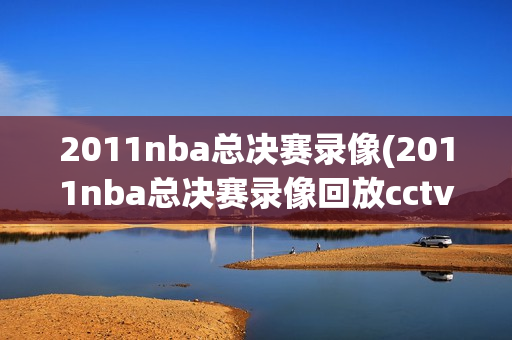 2011nba总决赛录像(2011nba总决赛录像回放cctv)
