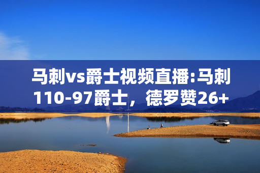 马刺vs爵士视频直播:马刺110-97爵士，德罗赞26+6+7，米切尔27+5，盖伊23+15，如何评价这场比赛