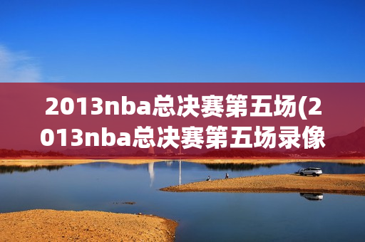 2013nba总决赛第五场(2013nba总决赛第五场录像回放)