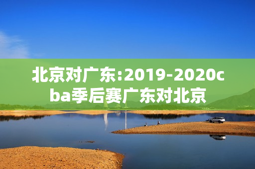 北京对广东:2019-2020cba季后赛广东对北京