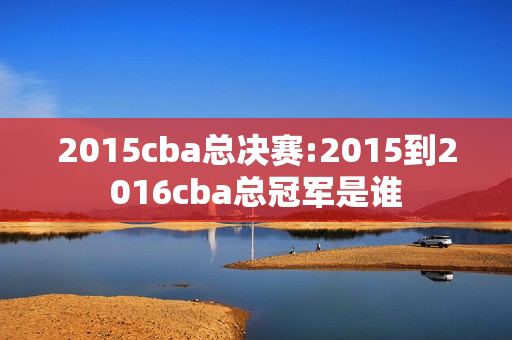 2015cba总决赛:2015到2016cba总冠军是谁