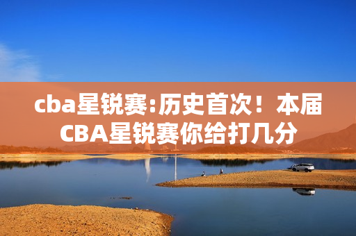 cba星锐赛:历史首次！本届CBA星锐赛你给打几分