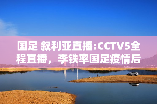 国足 叙利亚直播:CCTV5全程直播，李铁率国足疫情后首战，净胜几球国人满意