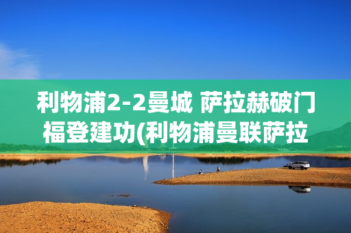 利物浦2-2曼城 萨拉赫破门福登建功(利物浦曼联萨拉赫)