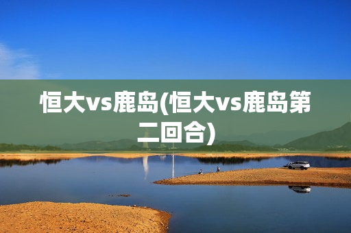 恒大vs鹿岛(恒大vs鹿岛第二回合)