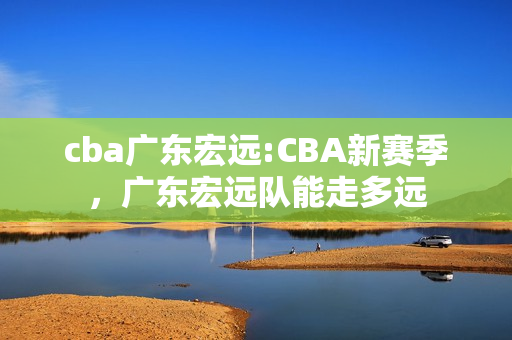 cba广东宏远:CBA新赛季，广东宏远队能走多远