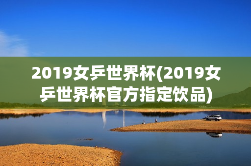 2019女乒世界杯(2019女乒世界杯官方指定饮品)