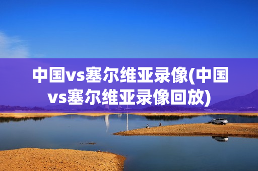 中国vs塞尔维亚录像(中国vs塞尔维亚录像回放)