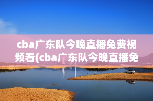 cba广东队今晚直播免费视频看(cba广东队今晚直播免费视频看广东对宁波)