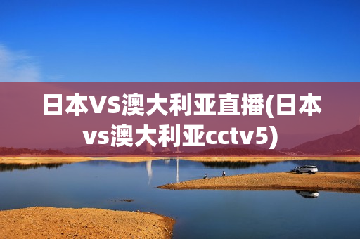 日本VS澳大利亚直播(日本vs澳大利亚cctv5)