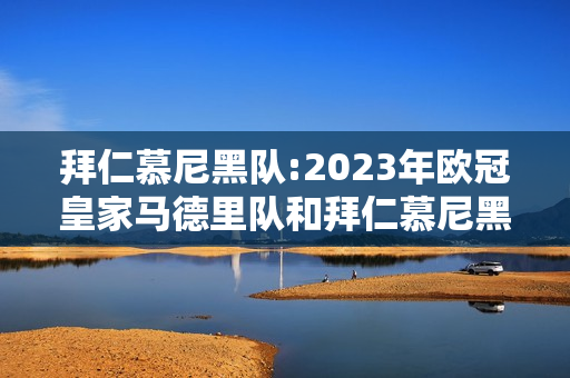 拜仁慕尼黑队:2023年欧冠皇家马德里队和拜仁慕尼黑什么时候比赛