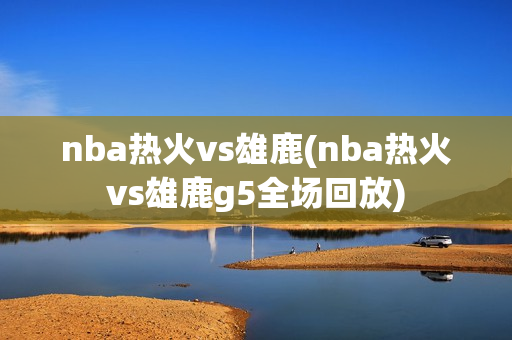 nba热火vs雄鹿(nba热火vs雄鹿g5全场回放)