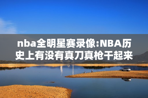 nba全明星赛录像:NBA历史上有没有真刀真枪干起来的？哪次动真格的全明星最精彩