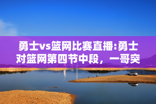 勇士vs篮网比赛直播:勇士对篮网第四节中段，一哥突破双手暴扣，紧接着空切单手劈扣，伊戈达拉真的老了吗