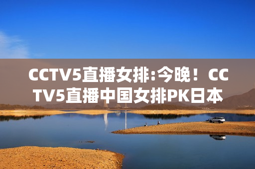 CCTV5直播女排:今晚！CCTV5直播中国女排PK日本，亚洲霸主之争，如何避免连败