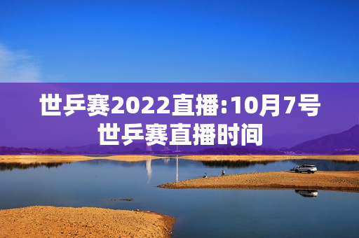 世乒赛2022直播:10月7号世乒赛直播时间