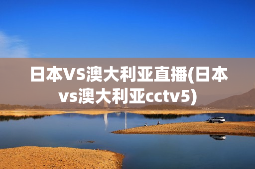 日本VS澳大利亚直播(日本vs澳大利亚cctv5)