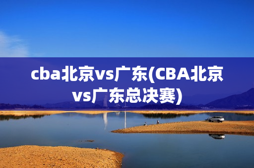 cba北京vs广东(CBA北京vs广东总决赛)