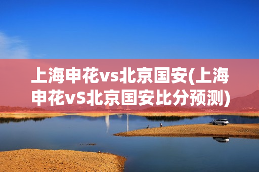 上海申花vs北京国安(上海申花vS北京国安比分预测)