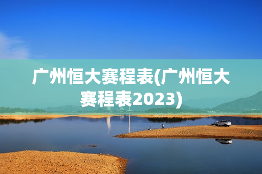 广州恒大赛程表(广州恒大赛程表2023)