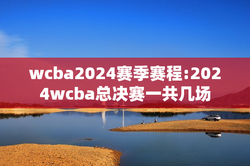 wcba2024赛季赛程:2024wcba总决赛一共几场