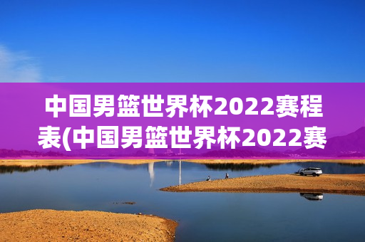 中国男篮世界杯2022赛程表(中国男篮世界杯2022赛程表格)