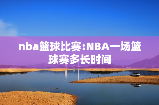nba篮球比赛:NBA一场篮球赛多长时间