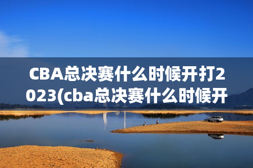 CBA总决赛什么时候开打2023(cba总决赛什么时候开打2023/2024几号开始)