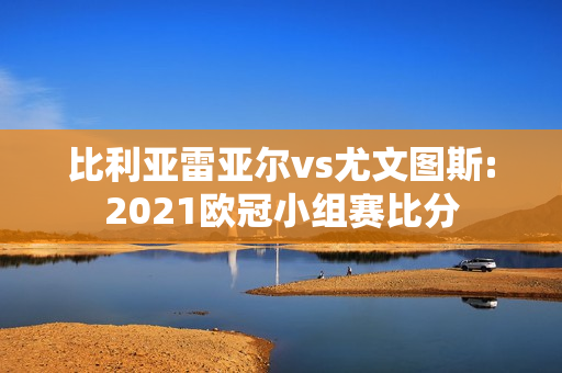 比利亚雷亚尔vs尤文图斯:2021欧冠小组赛比分