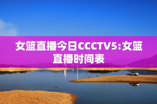 女篮直播今日CCCTV5:女篮直播时间表